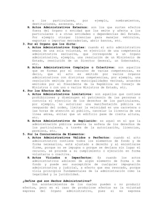 a los particulares, por ejemplo, nombramientos,
destituciones, ascensos, etc.
B. Actos Administrativos Externos: son los que surten efectos
fuera del órgano o entidad que los emite y afecta a los
particulares o a otras entidades o dependencias del Estado.
Por ejemplo otorgar licencias para manejar vehículos,
exportar o importar mercaderías, abrir bancos, etc.
3. Por el Organo que los dicta:
A. Actos Administrativos Simples: cuando el acto administrativo
emana de una sola voluntad, en ejercicio de una competencia
administrativa exclusiva, que corresponde a un órgano
administrativo, ejemplo, una resolución de un Ministerio de
Estado, resolución de un Director General, un Gobernador,
etc.
B. Actos Administrativos Complejos o Colectivos: son aquellos
que se forman por el concurso de varias competencias, es
decir, que el acto es emitido por varios órganos
administrativos con distintas competencias, por ejemplo, una
resolución emitida por dos municipalidades vecinas, acuerdos
emitidos por el Presidente de la República en Consejo de
Ministros o con uno o varios Ministros de Estado, etc.
4. Por los Efectos del Acto:
A. Actos Administrativos Limitativos: son aquellos que contiene
prohibiciones y disminuyen el patrimonio de las personas o
controla el ejercicio de los derechos de los particulares,
por ejemplo, no autorizar una manifestación pública en
resguardo del orden, limitar la velocidad en una carretera o
las horas de atención al público, cancelar la licencia de una
línea aérea, evitar que un edificio pase de cierta altura,
etc.
B. Actos Administrativos de Ampliación: es aquel en el que la
administración pública aumenta la esfera de los derechos de
los particulares, a través de la autorización, licencias,
permisos, etc.
5. Por la Concurrencia de Elementos:
A. Actos Administrativos Válidos o Perfectos: cuando el acto
administrativo contiene todos los elementos de fondo y de
forma necesarios, está ajustado a derecho y al encontrarse
firme, porque no se impugna o porque se declara sin lugar el
recurso, se procede a su cumplimiento o ejecución en forma
voluntaria o coactiva.
B. Actos Viciados o Imperfectos: Es cuando los actos
administrativos adolecen de algún elemento de forma o de
fondo y puede ser susceptible de cualquier impugnación
administrativa y judicial, a efecto que sea revocado, porque
viola principios fundamentales de la administración como la
legalidad y la juridicidad.
¿Define qué son Hechos Administrativos?
Son acontecimientos de los cuales pueden o no producir
efectos, pero en el caso de producirse efectos es la voluntad
expresa del órgano administrativo, pues si es expresa
 