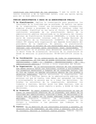 constituye una habilidad de las personas. Y que la unión de la
teoría (ciencia) y de la habilidad (arte), crea una opción óptima
para ser un buen administrador.
FUNCION ADMINISTRATIVA O PASOS DE LA ADMINISTRACION PUBLICA:
1. La Planificación: Implica la investigación para garantizar los
resultados de la finalidad que se pretende. Es definir las metas
de la organización, trazar una estrategia para conseguirlas,
elaborar planes y programas de trabajo y coordinar todas las
actividades. Planificar es ver hacia el futuro. En Guatemala la
institución encargada de la planificación dentro de la
administración pública centralizada es la Secretaría del Consejo
Nacional de Planificación Económica (SEGEPLAN), a través de una
serie de instituciones internas como el Sistema Nacional de
Financiamiento de la Preinversión (SINAFIP). El Decreto Ley
número 380 regula esta organización que depende directamente del
presidente de la república. En general, la planificación
significa hacer un estudio de las necesidades para en el futuro,
realizar las acciones para satisfacer esas necesidades. La
planificación: es un proceso para determinar objetivos y definir
la mejor forma de alcanzarlos. Artículos de la constitución en
donde se menciona la planificación: 96-98-105-129-134 inciso b,
c.
2. La Coordinación: Es la armonización de toda la organización y
sus componentes, en los que se puede involucrar tanto a órganos
centralizados como a órganos descentralizados de la
administración pública e incluso a otros organismos del Estado.
3. La Organización: Es la estructuración técnica de las relaciones
que deben existir entre las funciones, niveles y actividades de
los elementos materiales y humanos de un organismo social, con
el fin de lograr su máxima eficiencia dentro de los planes y
objetivos señalados. Implica estructurar la organización, las
tareas se va a realizar dentro de la administración pública, las
personas con que se cuenta, como deben ser agrupadas las tareas
y principalmente la persona que va a tomar las decisiones. Es
diseñar la estructura de la organización, determinar los
trabajos a realizar, decidir quien los debe realizar, como se
agrupan los trabajos, quien reporta a quién, y donde se toma las
decisiones.
4. La Dirección: Es aquel elemento de la administración en que se
logra la realización efectiva de lo planeado, por medio de la
autoridad del administrador, ejercida a base, de decisiones y se
vigila que se cumpla en la forma adecuada todas las órdenes
emitidas. Significa conducir las actividades de los
subordinados, delegadas por el administrador. Liderazgo: es
dirigir y coordinar a las personas que trabajan en la
organización.
5. Control: Es la medición de los resultados actuales y pasados, en
relación con los esperados, ya sea total o parcial, con el fin
de corregir, mejorar y formular nuevos planes. También implica
 