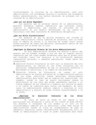 voluntariamente la voluntad de la administración, será acto
administrativo. Los dictámenes técnicos y jurídicos son verdaderos
hechos administrativos. Los hechos naturales se producen sin la
voluntad de la administración.
¿Qué son los Actos Reglados?
Son aquellos que se producen dentro de la administración,
mediante preceptos legales imperativos que contienen reglas
vigentes y específicas, que regulan la actividad de la
administración en una materia determinada. La ley indica al
funcionario como debe resolverse de observancia obligatoria.
¿Qué son Actos Discrecionales?
Son aquellos en que se aplican preceptos que concede al
órgano administrativo cierta libertad de actuación, pues la norma
fija un ámbito de acción y la facultad de elegir entre varias
formas posibles de tomar una decisión, naturalmente dentro de los
parámetros que la misma ley le fija.
¿Explique la Ejecución Directa de los Actos Administrativos?
El acto administrativo produce sus efectos a partir del
momento que ha quedado formado y una vez que se cumplen ciertos
requisitos que las leyes pueden establecer para que el propio acto
sea conocido, tales los relativos a la notificación mediante
comunicación personal, o mediante publicación. Puede darse dos
situaciones:
A. Ejecución Directa Voluntaria: en este caso la ejecución del acto
administrativo, se realizó en una forma voluntaria por el
particular independientemente de que la resolución beneficie o
perjudique al particular, y la cumple no hay problema.
B. Ejecución Directa No Voluntaria: es cuando el acto
administrativo se ejecuta por parte de la administración pública
en una forma coercitiva, usando mecanismos necesariamente
administrativos para hacer que se cumplan sus resoluciones. Por
ejemplo, cuando un juez de asunto municipales ordena la
paralización de una obra que pueda representar peligro o el
cierre temporal de una industria o comercio por afectar el medio
o el cierre de comercios para evitar una epidemia. En estos
casos la administración pública cumplió a plenitud el acto
administrativo y ejecutó en forma directa voluntariamente o no
el mismo.
¿Explique la Ejecución Indirecta de los Actos
Administrativos?
Se trata de actos en donde se les impone a los
particulares una obligación o actos en los cuales se pude afectar
los derechos e intereses de los mismos y el acto no es
voluntariamente cumplido por el particular. ¿Cómo debe actuar la
administración? Cuando se trata de incumplimiento de pago en
impuestos, arbitrios, tasas, contribuciones obligatorias, etc., en
donde la administración no tiene el poder suficiente para hacer
 