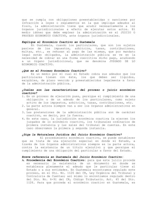 que se cumpla con obligaciones preestablecidas o sanciones por
infracción a leyes o reglamentos en la que implique adeudos al
fisco, la administración tiene que acudir necesariamente a los
órganos jurisdiccionales a efecto de ejecutar estos actos. El
medio idóneo que debe emplear la administración es el JUICIO O
PROCESO ECONOMICO COACTIVO, ante órganos jurisdiccionales.
Explique el Económico Coactivo en Guatemala
En Guatemala, cuando los particulares, que son los sujetos
pasivos de los impuestos, arbitrios, tasas, contribuciones,
multas, etc., se rehusan al pago de las mismas, que por mandato
legal están obligados, la administración pública se ve en la
necesidad de cobrar en una forma coercitiva dicho pago, acudiendo
a un órgano jurisdiccional, que se denomina JUZGADO DE LO
ECONOMICO COACTIVO.
¿Qué es el Proceso Económico Coactivo?
Es un medio por el cual el Estado cobra sus adeudos que los
particulares tienen con éste, los que deben ser líquidos,
exigibles, de plazo vencido y preestablecidos legalmente a favor
de la administración pública.
¿Cuáles son las características del proceso o juicio económico
coactivo?
1. Es un proceso de ejecución pues, persigue el cumplimiento de una
obligación o de un adeudo de los particulares, como sujeto
activo de los impuestos, arbitrios, tasas, contribuciones, etc.
2. La parte actora siempre van a ser los órganos administrativos en
general.
3. Las pretensiones de la administración pública son de carácter
coactivo, es decir, por la fuerza.
4. En este caso, la jurisdicción económica coactiva la ejercen los
juzgados de lo económico coactivo, los tribunales ordinarios de
primera instancia y las salas del tribunal de cuentas. En este
caso observamos la primera y segunda instancia.
¿Diga la Naturaleza Jurídica del Juicio Económico Coactivo?
El procedimiento económico coactivo, se puede establecer
que se trata de una ejecución especial en donde el Estado, a
través de los órganos administrativos siempre es la parte actora,
contra la existencia de un título ejecutivo y que persigue el
cumplimiento de una obligación del particular a favor del Estado.
Breve referencia en Guatemala del Juicio Económico Coactivo:
A. Procedencia del Económico Coactivo: para que este juicio proceda
es necesario la existencia de un documento en donde se
establezca plenamente el adeudo que le particular tiene al
Estado o a sus entidades. En Guatemala encontramos regulado este
proceso, en el Dto. No. 1126 del CR, Ley Orgánica del Tribunal y
Contraloría de Cuentas; así mismo lo encontramos regulado dentro
del Dto. No. 6-91 del CR, Código Tributario. Art. 45 del Dto.
1126. Para que proceda el económico coactivo en Guatemala, es
 