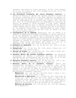 necesario que exista un título ejecutivo. El Dto. 1126, enumera
en su art. 83 y para el Dto. 6-91 enumera en su art. 172 y 173
los títulos ejecutivos.
B. Los Principios Procesales del Juicio Económico Coactivo: A.
Impulso de Oficio: el impulso del proceso económico coactivo es
de oficio, significa que el juez debe impulsar su marcha sin
necesidad que las partes se lo pidan, siendo en consecuencia el
juez el responsable de la decisión del trámite. Art. 104 del
Dto. 1126. B. Es Antiformalista: los demandados no necesitan de
auxilio de abogado ni están obligados a citar leyes. Deberán
tramitarse por escrito pero si hubiere necesidad de una gestión
verbal urgente para el caso, se levantará acta de la diligencia
en las propias actuaciones. C. Supletoriedad de otras leyes:
Art. 107 del Dto. 1126 y 185 del Dto. 6-91. El CPCYM Y la LOJ,
se aplican supletoriamente.
C. Planteamiento de la demanda: Requisitos, art. 61 CPCYM. A la
demanda la administración deberá acompañar el título ejecutivo,
en el que demuestre el adeudo que el particular tiene con el
Estado. Planteada la demanda el Juez calificará el título y con
base en el mismo mandará a requerir del pago al obligado y si el
obligado no cancela en el acto el requerimiento se le trabará
embargo sobre bienes suficientes que cubran el valor de lo
demandado. Art. 84 del Dto. 1125 y 174 del Dto. 6-91.
D. Audiencia al Demandado: art. 84, 85 del Dto. No. 1126 y 174 del
Dto. No. 6-91.
E. Excepciones: art. 85 del Dto. No. 1126, plazo 3 días; art. 174
del Dto. No. 6-91 plazo 5 días.
F. Período de Prueba: art. 86 del Dto. No. 1126, plazo 6 días; art.
176 del Dto. No. 6-91, plazo 10 días.
G. Tercería dentro del proceso económico coactivo: Las tercerías
excluyentes de dominio o preferente de pago, se verifican
dependiendo del procedimiento que se trate. Art. 91 al 94 del
Dto. No. 1126 y art. 179 al 181 del Dto. No. 6-91.
H. Sentencia Económica Coactiva: art. 86 del Dto. No. 1126 y art.
178 del Dto. No. 6-91 del Congreso de la República.
I. Recursos dentro de lo económico coactivo: Dentro del
procedimiento económico coactivo se señalan como únicos
recursos, los de apelación y la aclaración y ampliación. En
cuanto a la Casación la CPRG, en su art. 220 establece en su
párrafo 2do que, el recurso de casación es inadmisible en los
procedimientos económico coactivos.
Apelación: art. 101 del Dto. No.1126, plazo 3 días; y art.
183 del Dto. No. 6-91, plazo 3 días.
Aclaración y Ampliación: art. 100 del Dto. No. 1126 plazo 24
horas; art. 183.1 del Dto. No. 6-91, plazo 2 días. El de
aclaración tiene como objeto el de aclarar puntos obscuros o
ambiguos en una sentencia y él de ampliación, para ampliar
puntos en los cuales se dejó de resolver en la sentencia.
Recurso de Revisión: art. 102 del Dto. No. 1126 del Congreso
de la República.
 