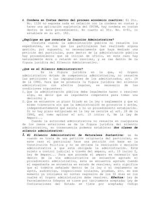 J. Condena en Costas dentro del proceso económico coactivo: El Dto.
No. 1126 no expresa nada en relación con la condena en costas y
hacer una aplicación supletoria del CPCYM, hay condena en costas
dentro de este procedimiento. En cuanto al Dto. No. 6-91, lo
establece en su art. 182.
¿Explique en qué consiste la Inacción Administrativa?
Consiste cuando la administración pública no resuelve los
expedientes, en los que los particulares han realizado alguna
gestión, por supuesto, no necesariamente que haya mediado una
petición del particular, pues dentro de la administración pública
hay procedimientos que se inician de oficio, en este caso hay
naturalmente mora o retardo en resolver, y se cae dentro de la
figura jurídica del Silencio Administrativo.
¿Qué es el Silencio Administrativo?
Es la figura jurídica en la que, el órgano
administrativo dotado de competencia administrativa, no resuelve
las peticiones o las impugnaciones de los administrados, art. 28
de la CPRG. Para que se produzca la figura jurídica del silencio
administrativo con efectos legales, es necesario de las
condiciones siguientes:
1. Que la administración pública deba legalmente hacer o resolver
algo, es decir que es legalmente competente para tomar una
decisión; y
2. Que se encuentre un plazo fijado en la ley o reglamente y que el
mismo transcurra sin que la administración se pronuncie o actúe,
independientemente que exista o no un procedimiento establecido.
Si no hay plazo estipulado en la ley se recurre al art. 28 de la
CPRG, así como aplicar el art. 10 inciso f, de la Ley de
Amparo...
Cuando la autoridad administrativa no resuelva en cualquiera
de los casos anteriores se da la figura jurídica del silencio
administrativo, en consecuencia podemos establecer dos clases de
silencio administrativo:
1. El Silencio Administrativo de Naturaleza Sustantiva: se da
cuando se trata de una petición originaria del particular, en
este caso el particular hace una petición con base en la
Constitución Política y no se obtiene la resolución o decisión
administrativa a que está obligada la administración. Está
sujeto a control judicial a través del amparo, art. 10 inciso f,
Ley de Amparo... Para que proceda el amparo es necesario que
dentro de la vía administrativa se encuentre agotado el
procedimiento administrativo, éste se encuentra agotado cuando
el expediente se encuentra en estado de resolver, esto significa
que el trámite señalado dentro de la ley o el reglamento se
agotó, audiencias, inspecciones oculares, pruebas, etc. en ese
momento ya iniciamos el conteo regresivo de los 30 días en los
cuales el órgano administrativo debe resolver. Efectos: Ley de
Parcelamientos Urbanos se tiene por tácitamente aceptada; Ley de
Contrataciones del Estado se tiene por aceptada; Código
 