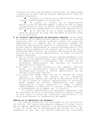 Tributario se toma como favorable al particular. El administrado
o particular en este tipo de silencio administrativo tiene las
opciones siguientes:
 Consentir el silencio de la administración pública
y esperar indefinidamente la resolución;
 No aceptar el silencio de la administración
pública y recurrir mediante amparo, a efecto de que un órgano
jurisdiccional le fije un término perentorio al funcionario
público para que proceda emitir la resolución administrativa;
 En el caso que la ley lo tenga contemplado, que a
falta de resolución se tiene como favorable la petición hecha
por el particular.
2. El silencio administrativa de naturaleza adjetiva: se da cuando
el silencio de la administración pública, aparece por falta de
resolución ante un recurso planteado contra una resolución
administrativa. Al momento que un particular impugna una
resolución administrativa, pasa de lo sustantivo a la procesal.
Produce efectos desfavorables al recurso planteado para el sólo
efecto de tener expedita la vía judicial, art. 8 de la Ley de lo
Contencioso Administrativo. El silencio administrativo por falta
de solución a un recurso administrativo, se tiene los efectos
legales siguientes:
A. Que el recurso se considera resuelto desfavorablemente y por
agotada la vía administrativa, para someter el conflicto con
la administración, a conocimiento del Tribunal de lo
Contencioso Administrativo que revisará la resolución
administrativa originaria.
B. Al nacer a la vida jurídica un acto negativo (decisión
ficta), la administración pública queda legalmente sin
facultades para resolver el recurso administrativo una vez
vencido el plazo para resolver.
C. El particular puede hacer uso de su derecho de acción
judicial, a través del proceso de lo contencioso
administrativo, derecho que nace de la declaración ficta que
la ley le asigna al silencio administrativo; el particular
puede aceptar el silencio administrativo del órgano
administrativo y dejar transcurrir el tiempo y esperar
indefinidamente la resolución al recurso; y puede optar por
el planteamiento de un amparo, art. 10 inciso f.
El silencio administrativo de naturaleza sustantiva, como
de naturaleza adjetiva, se encuentra sujetas a control judicial
en unos casos, a través del contencioso administrativo y en
otros casos mediante la interposición del amparo.
Efectos en la legislación de Guatemala
Los efectos sustantivos los encontramos en los artículos 23
del Dto. No. 1427 Ley de Parcelamientos Urbanos; 10 inciso f de la
Ley de Amparo, Exhibición Personal y de Constitucionalidad, art.
57 Dto. No. 57-92 Ley de Contrataciones del Estado, art. 31 del
reglamento de ésta ley. Los efectos adjetivos las encontramos
 