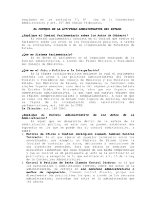 regulados en los artículos 7º, 8º Ley de lo Contencioso
Administrativo y art. 157 del Código Tributario.
EL CONTROL DE LA ACTIVIDAD ADMINISTRATIVA DEL ESTADO.
¿Explique el Control Parlamentario sobre los Actos de Gobierno?
El control parlamentario consiste en el control que ejerce el
Parlamento sobre los actos de los funcionarios públicos, a través
de la invitación, citación o de la interpelación de Ministros de
Estado.
¿Qué es Sistema Parlamentario?
Es en donde el parlamento es el organismo encargada de la
función administrativa, a través del Primer Ministro o Presidente
del Consejo de Ministros.
¿Qué es el Juicio Político o la Interpelación?
Es la figura jurídico–política mediante la cual el parlamento
controla los actos y las políticas administrativas del Primer
Ministro o Presidente del Consejo de Ministros y los Ministros de
Estado. Los Ministros de Estado, en Guatemala, no funcionan como
simples órganos asesores, como dentro del régimen presidencialista
de Estados Unidos de Norteamérica, sino que son órganos con
competencias administrativas, lo que hace que nuestro régimen sea
un régimen semipresidencialista y semiparlamentario. A raíz de que
se crean los Ministros de Estado como órganos de decisión, deviene
la figura de la interpelación como característica del
parlamentarismo, art. 166 de la CPRG.
La Citación: art. 168 CPRG.
¿Explique el Control Administrativo de los Actos de la
Administración?
Es aquel que se desarrolla dentro de la esfera de la
administración pública, en este caso se pueden establecer dos
supuestos en los que se puede dar el control administrativo, a
saber:
1. Control de Oficio o Control Jerárquico llamado también Control
Indirecto: Es el que ejerce el superior jerárquico sobre los
subordinados, por ejemplo, un Ministro de Estado tiene la
facultad de controlar los actos, decisiones y resoluciones de
sus directores generales. Para que exista se requiere los
siguientes elementos: que sean órganos de una misma competencia;
y que el control se dé previamente al acto de la notificación al
particular, a excepción de lo que establece el art. 15 de la Ley
de lo Contencioso Administrativo.
2. Control A Petición de Parte llamado Control Directo: es el que
los particulares o administrados ejercen, sobre los actos de la
administración. Se refleja en los recursos administrativos o
medios de impugnación. Llamado control directo, porque son
directamente los particulares los que, a través de los recursos
administrativos, controlan los actos de la administración que
les afecta
 