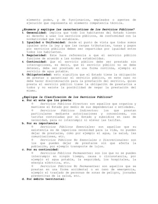 elemento poder, y de funcionarios, empleados o agentes de
ejecución que representa el elemento competencia técnica.
¿Enumere y explique las características de los Servicios Públicos?
1. Generalidad: implica que todo los habitantes del Estado tienen
el derecho a usar los servicios públicos, de conformidad con la
normatividad que los establece.
2. Igualdad o Uniformidad: desde el punto de vista que todos somos
iguales ante la ley y que las cargas tributarias, tasas y pagos
por servicios públicos deben ser repartidas por igualdad entre
todos los habitantes.
3. Regularidad: Este hace referencia a que el servicio público
funcione de acuerdo a las normas establecidas.
4. Continuidad: Que el servicio público debe ser prestado sin
interrupciones, es decir, que el servicio público no se debe
detener, debe ser prestado en una forma continúa, ejemplo el
servicio de agua potable.
5. Obligatoriedad: esto significa que el Estado tiene la obligación
de prestar o garantizar el servicio público, en este caso no
debe hacer discriminación para la prestación del servicio, quien
presta el servicio público tiene la obligación de prestarlos a
todos y no existe la posibilidad de negar la prestación del
mismo.
¿Explique la Clasificación de los Servicios Públicos?
a. Por el ente que los presta:
 Servicios Públicos Directos: son aquellos que organiza y
mantiene el Estado por medio de sus dependencias o entidades.
 Servicios Públicos Indirectos: los que prestan
particulares mediante autorizaciones y concesiones, con
tarifas controladas por el Estado y subsidios en caso de
necesidad, para no interrumpir ni elevar las tarifas.
b. Por su importancia:
 Servicios Públicos Esenciales: son aquellas que su
existencia es de imperiosa necesidad para la vida, no pueden
dejar de prestarse, como por ejemplo el agua, la salud, las
comunicaciones, etc.
 Servicios Públicos No Esenciales o Discrecionales: son
los que pueden dejar de prestarse sin que afecta la
población, por ejemplo transporte de lujos.
c. Por su continuidad:
 Servicios Públicos Permanentes: son los que no se pueden
interrumpir en ningún tiempo, causa o circunstancia, por
ejemplo el agua potable, la seguridad, los hospitales, la
energía eléctrica, etc.
 Servicios Públicos No Permanentes: son aquellos que se
prestan en una forma accidental o en caso de emergencia,
ejemplo el traslado de personas de zonas de peligro, jornadas
preventivas de la salud, etc.
d. Por ámbito territorial:
 