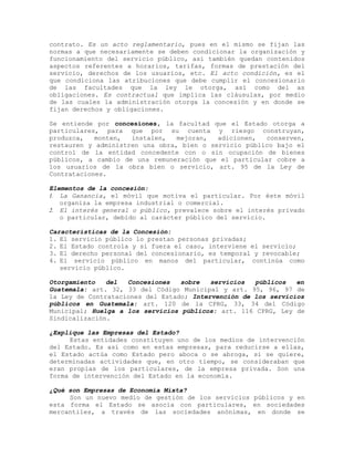 contrato. Es un acto reglamentario, pues en el mismo se fijan las
normas a que necesariamente se deben condicionar la organización y
funcionamiento del servicio público, así también quedan contenidos
aspectos referentes a horarios, tarifas, formas de prestación del
servicio, derechos de los usuarios, etc. El acto condición, es el
que condiciona las atribuciones que debe cumplir el concesionario
de las facultades que la ley le otorga, así como del as
obligaciones. Es contractual que implica las cláusulas, por medio
de las cuales la administración otorga la concesión y en donde se
fijan derechos y obligaciones.
Se entiende por concesiones, la facultad que el Estado otorga a
particulares, para que por su cuenta y riesgo construyan,
produzca, monten, instalen, mejoran, adicionen, conserven,
restauren y administren una obra, bien o servicio público bajo el
control de la entidad concedente con o sin ocupación de bienes
públicos, a cambio de una remuneración que el particular cobre a
los usuarios de la obra bien o servicio, art. 95 de la Ley de
Contrataciones.
Elementos de la concesión:
1. La Ganancia, el móvil que motiva el particular. Por éste móvil
organiza la empresa industrial o comercial.
2. El interés general o público, prevalece sobre el interés privado
o particular, debido al carácter público del servicio.
Características de la Concesión:
1. El servicio público lo prestan personas privadas;
2. El Estado controla y si fuera el caso, interviene el servicio;
3. El derecho personal del concesionario, es temporal y revocable;
4. El servicio público en manos del particular, continúa como
servicio público.
Otorgamiento del Concesiones sobre servicios públicos en
Guatemala: art. 32, 33 del Código Municipal y art. 95, 96, 97 de
la Ley de Contrataciones del Estado; Intervención de los servicios
públicos en Guatemala: art. 120 de la CPRG, 33, 34 del Código
Municipal; Huelga a los servicios públicos: art. 116 CPRG, Ley de
Sindicalización.
¿Explique las Empresas del Estado?
Estas entidades constituyen uno de los medios de intervención
del Estado. Es así como en estas empresas, para reducirse a ellas,
el Estado actúa como Estado pero aboca o se abroga, si se quiere,
determinadas actividades que, en otro tiempo, se consideraban que
eran propias de los particulares, de la empresa privada. Son una
forma de intervención del Estado en la economía.
¿Qué son Empresas de Economía Mixta?
Son un nuevo medio de gestión de los servicios públicos y en
esta forma el Estado se asocia con particulares, en sociedades
mercantiles, a través de las sociedades anónimas, en donde se
 