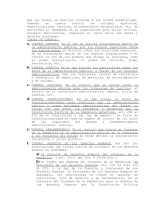 que las tareas se realicen conforme a las normas establecidas,
tomando en cuenta control de calidad, auditoría,
especificaciones técnicas, procedimientos establecidos, etc. Es
monitorear el desempeño de la organización para evitar errores,
corregir deficiencias, enderezar el curso hacia las metas y
detectar problemas.
CLASES DE CONTROL:
a. CONTROL INTERNO: Es el que se realiza internamente dentro de
la administración pública, por los órganos superiores sobre
los subordinados, el Ministro sobre sus Directores Generales.
Se da normalmente dentro de los órganos jerarquizados y el
control es uno de los poderes que otorga la jerarquía, como
el poder disciplinario, el poder de revisión, poder
revocatoria, etc.
b. CONTROL DIRECTO: Es el que ejercen los particulares sobre los
actos de la administración pública, a través de los recursos
administrativos; como los siguientes: recurso de revocatoria
o jerárquico, de reposición, de apelación, de reconsideración
y de reclamo.
c. CONTROL JUDICIAL: Es el control que se ejerce sobre la
administración pública ante los tribunales de justicia: el
recurso de lo contencioso administrativo, amparo, juicio de
cuentas, etc.
d. CONTROL CONSTITUCIONAL: Es la que ejerce la Corte de
Constitucionalidad, para controlar que la administración
pública y otras entidades administrativas del Estado no
violen con sus actos los preceptos y garantías que la
Constitución Política de la República garantiza, art. 268 al
272 de la Constitución y ver ley de amparo. La Corte de
Constitucionalidad es como un órgano de control de los actos
de los organismos del Estado y fundamentalmente
administración pública.
e. CONTROL PARLAMENTARIO: Es el control que ejerce el Congreso
de la República en la administración pública en lo referente
a los ministros del Estado de donde deviene la interpelación
ministerial o juicio político.
f. CONTROL RESPECTO DE LOS DERECHOS HUMANOS: Son dos las
instituciones que tienen función de contralor de los derechos
humanos en Guatemala:
a) La Comisión de Derechos Humanos del Congreso de la
República, y art. 25-31 del Dto. # 63-94 LOL; y
b) Un órgano que depende del Congreso de la República, el
Procurador de los Derechos Humanos, art. 207 al 216; 273
al 275. Y la Ley de la Comisión y Procurador de los
Derechos Humanos. El Procurador de los Derechos Humanos en
Guatemala, sus resoluciones no tienen el carácter de
coercitivas, sino de denuncia y de recomendación. Es un
Comisario del Congreso de la República, para la defensa de
los derechos humanos que la Constitución Política
 