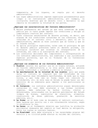competencia de los órganos, se regula por el derecho
administrativo.
 Las leyes administrativas imponen especiales procedimientos para
llegar a la contratación administrativa, por ejemplo, la
licitación; mientras que en derecho civil o mercantil lo que
importa es únicamente la voluntad de las partes.
¿Explique las características del Contrato Administrativo?
1. Existe preferencia del Estado ya que está investido de poder
público por lo tanto puede imponer sus condiciones y obligar al
cumplimiento coactivo del contrato.
2. Tiene cláusulas exorbitantes de derecho privado, es decir, que
algunas de sus condiciones contenidas en las cláusulas, serían
invalidas en un contrato civil o mercantil, pero no en lo
administrativo, debido al bien jurídico que se tutela y que es
el interés social.
3. Se aplica principios especiales, tales como el principio de que
el derecho público prevalece sobre el derecho privado, los
principios jurídicos que orientan la interpretación de su
contenido, así como a la suscripción del contrato.
4. Los conflictos derivados del cumplimiento o interpretación de
los contratos administrativos, son sometidos a una jurisdicción
especial privativa, que es el Tribunal de lo Contencioso
Administrativo.
¿Explique los elementos de los Contratos Administrativos?
1. Sujetos: existen dos partes: una es un órgano estatal, actuando
en función administrativa y la otra parte será una persona
privada (individual o jurídica) o pública no estatal.
2. La manifestación de la voluntad de los sujetos: para que pueda
darse el contrato se requiere que las voluntades de los
participantes sean válidamente manifestadas, de modo que no haya
vicios, y que toda sea en forma legal sin coerción ni
intimidación, etc. en este caso el Estado no puede hacer uso del
ejercicio de su soberanía para imponer a los particulares un
contrato.
3. El Contenido: los contratos administrativos siguen determinados
contenidos el cual debe ajustarse a las normas jurídicas
vigentes. Debe referirse ha hechos lícitos, ciertos y
determinados, relacionados con la gestión patrimonial del Estado
(compra de bienes, suministros de utensilios, alimentos,
construcción de obras públicas, prestación de servicios
públicos, etc.).
4. La forma: es el modo como se documenta el vehículo contractual.
Debe hacerse por escrito con o sin intervención notarial, según
lo establezca la ley.
5. La Causa: es el fundamento objetivo que justifica la atribución
patrimonial dimanante del negocio el cual deriva la obligación,
entre los cuales un contrato oneroso.
6. La Finalidad: esta debe ajustarse a las necesidades propias del
servicio y su ilicitud puede afectar su validez del contrato.
 