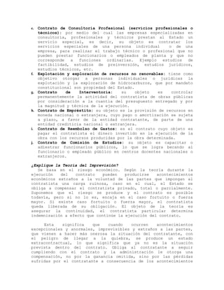 e. Contrato de Consultoría Profesional (servicios profesionales o
técnicos): por medio del cual las empresas especializadas en
consultoría, profesionales y técnicos prestan al Estado un
servicio especial, es decir, su objeto es contratar los
servicios especiales de una persona individual o de una
empresa, para realizar el trabajo técnico o profesional que no
pueden prestar funcionarios o empleados de planta y que no
corresponde a funciones ordinarias. Ejemplo estudios de
factibilidad, estudios de preinversión, estudios jurídicos,
estudios técnicos, etc.
f. Explotación y exploración de recursos no renovables: tiene como
objetivo otorgar a personas individuales o jurídicas la
explotación y la exploración de hidrocarburos, que por mandato
constitucional son propiedad del Estado.
g. Contrato de Interventoria: su objeto es controlar
permanentemente la actividad del contratista de obras públicas
por consideración a la cuantía del presupuesto entregado y por
la magnitud y técnica de la ejecución.
h. Contrato de Empréstito: su objeto es la provisión de recursos en
moneda nacional o extranjera, cuyo pago o amortización se sujeta
a plazo, a favor de la entidad contratante, de parte de una
entidad crediticia nacional o extranjera.
i. Contrato de Reembolso de Gastos: es el contrato cuyo objeto es
pagar el contratista el dinero invertido en la ejecución de la
obra con los recursos producidas por la obra determinada.
j. Contrato de Comisión de Estudios: su objeto es capacitar o
adiestrar funcionarios públicos, lo que se logra becando al
funcionario o empleado público en centros docentes nacionales o
extranjeros.
¿Explique la Teoría del Imprevisión?
Se basa en el riesgo económico. Según la teoría durante la
ejecución del contrato pueden producirse acontecimientos
económicos extraños a la voluntad de las partes que impongan al
contratista una carga ruinosa, caso en el cual, el Estado se
obliga a compensar el contratista privado, total o parcialmente.
Suponemos que el riesgo se produce y el contrato es posible
todavía, pero si no lo es, encaja en el caso fortuito o fuerza
mayor. Si existe caso fortuito o fuerza mayor, el contratista
queda liberada de su obligación. El objeto de la teoría es
asegurar la continuidad, el contratista particular determina
indemnización a efecto que continúe la ejecución del contrato.
Esta significa que cuando ocurren acontecimientos
excepcionales y anormales, imprevisibles y extraños a las partes,
que vienen a hacer más onerosa la situación del contratante, con
el peligro de llegar a la quiebra, se produce un estado
extracontractual, lo que significa que ya no es la situación
prevista dentro del contrato. Obliga al contratante a seguir
cumpliendo con el contrato y la administración le otorga una
compensación, no por la ganancia omitida, sino por las pérdidas
sufridas por el contratante a consecuencia de los acontecimientos
 