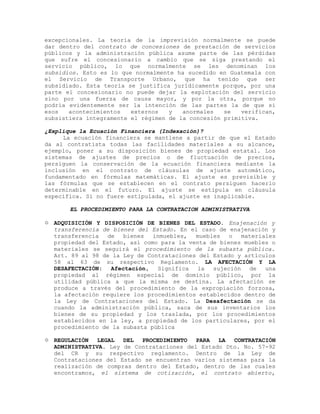 excepcionales. La teoría de la imprevisión normalmente se puede
dar dentro del contrato de concesiones de prestación de servicios
públicos y la administración pública asume parte de las pérdidas
que sufre el concesionario a cambio que se siga prestando el
servicio público, lo que normalmente se les denominan los
subsidios. Esto es lo que normalmente ha sucedido en Guatemala con
el Servicio de Transporte Urbano, que ha tenido que ser
subsidiado. Esta teoría se justifica jurídicamente porque, por una
parte el concesionario no puede dejar la explotación del servicio
sino por una fuerza de causa mayor, y por la otra, porque no
podría evidentemente ser la intención de las partes la de que si
esos acontecimientos externos y anormales se verifican,
subsistiera íntegramente el régimen de la concesión primitiva.
¿Explique la Ecuación Financiera (Indexación)?
La ecuación financiera se mantiene a partir de que el Estado
da al contratista todas las facilidades materiales a su alcance,
ejemplo, poner a su disposición bienes de propiedad estatal. Los
sistemas de ajustes de precios o de fluctuación de precios,
persiguen la conservación de la ecuación financiera mediante la
inclusión en el contrato de cláusulas de ajuste automático,
fundamentado en fórmulas matemáticas. El ajuste es previsible y
las fórmulas que se establecen en el contrato persiguen hacerlo
determinable en el futuro. El ajuste se estipula en cláusula
específica. Si no fuere estipulada, el ajuste es inaplicable.
EL PROCEDIMIENTO PARA LA CONTRATACION ADMINISTRATIVA
 ADQUISICIÓN Y DISPOSICIÓN DE BIENES DEL ESTADO. Enajenación y
transferencia de bienes del Estado. En el caso de enajenación y
transferencia de bienes inmuebles, muebles o materiales
propiedad del Estado, así como para la venta de bienes muebles o
materiales se seguirá el procedimiento de la subasta pública.
Art. 89 al 98 de la Ley de Contrataciones del Estado y artículos
58 al 63 de su respectivo Reglamento. LA AFECTACIÓN Y LA
DESAFECTACIÓN: Afectación, Significa la sujeción de una
propiedad al régimen especial de dominio público, por la
utilidad pública a que la misma se destina. La afectación se
produce a través del procedimiento de la expropiación forzosa,
la afectación requiere los procedimientos establecidos dentro de
la Ley de Contrataciones del Estado. La Desafectación se da
cuando la administración pública, saca de sus inventarios los
bienes de su propiedad y los traslada, por los procedimientos
establecidos en la ley, a propiedad de los particulares, por el
procedimiento de la subasta pública
 REGULACIÓN LEGAL DEL PROCEDIMIENTO PARA LA CONTRATACIÓN
ADMINISTRATIVA. Ley de Contrataciones del Estado Dto. No. 57-92
del CR y su respectivo reglamento. Dentro de la Ley de
Contrataciones del Estado se encuentran varios sistemas para la
realización de compras dentro del Estado, dentro de las cuales
encontramos, el sistema de cotización, el contrato abierto,
 