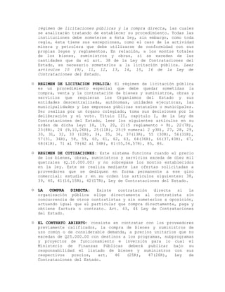 régimen de licitaciones públicas y la compra directa, las cuales
se analizarán tratando de establecer su procedimiento. Todas las
instituciones debe someterse a ésta ley, sin embargo, como toda
regla, ésta tiene sus excepciones, como el caso de la actividad
minera y petrolera que debe utilizarse de conformidad con sus
propias leyes y reglamentos. En relación, a los montos totales
de los bienes, suministros y obras, sí se exceden de las
cantidades que da el art. 38 de la Ley de Contrataciones del
Estado, es necesario someterlos a la licitación pública. Leer
artículos 10 (9), 11, 12, 13, 14, 15, 16 de la Ley de
Contrataciones del Estado.
 REGIMEN DE LICITACION PUBLICA: El régimen de licitación pública
es un procedimiento especial que debe quedar sometidas la
compra, venta y la contratación de bienes y suministros, obras y
servicios que requieran los Organismos del Estado y sus
entidades descentralizada, autónomas, unidades ejecutoras, las
municipalidades y las empresas públicas estatales o municipales.
Ser realiza por un órgano colegiado, toma sus decisiones por la
deliberación y el voto. Título III, capitulo I, de la Ley de
Contrataciones del Estado, leer los siguientes artículos en su
orden de dicha ley: 18, 19, 20, 21(5 reglamento = R), 22(7R),
23(8R), 24 (9,10,26R), 25(11R), 25(9 numeral 2 y3R), 27, 28, 29,
30, 31, 32, 33 (12R), 34, 35, 36, 37(13R), 55 (30R), 56(31R),
57(31, 34R), 58, 59, 60, 61, 62, 63, 64(36R), 66(37,40R), 67,
68(41R), 71 al 79(42 al 54R), 81(55,56,57R), 85, 86.
 REGIMEN DE COTIZACIONES: Este sistema funciona cuando el precio
de los bienes, obras, suministros y servicios exceda de diez mil
quetzales (Q.10.000.00) y no sobrepase los montos establecidos
en la ley. Este se realiza mediante las ofertas solicitadas a
proveedores que se dediquen en forma permanente a ese giro
comercial: estudia r en su orden los artículos siguientes: 38,
39, 40, 41(16,15R), 42(17R), Ley de Contrataciones del Estado.
 LA COMPRA DIRECTA: Existe contratación directa si la
organización pública elige directamente al contratista sin
concurrencia de otros contratistas y sin someterlos a oposición,
actuando igual que el particular que compra directamente, paga y
obtiene factura o contrato. Art. 43, 44 Ley de Contrataciones
del Estado.
 EL CONTRATO ABIERTO: consiste en contratar con los proveedores
previamente calificados, la compra de bienes y suministros de
uso común o de considerable demanda, a precios unitarios que no
excedan de Q25.000.00 con destinos a los programas, subprogramas
y proyectos de funcionamiento e inversión para lo cual el
Ministerio de Finanzas Públicas deberá publicar bajo su
responsabilidad el listado de bienes y suministros con sus
respectivos precios, art. 46 (25R), 47(26R), Ley de
Contrataciones del Estado.
 