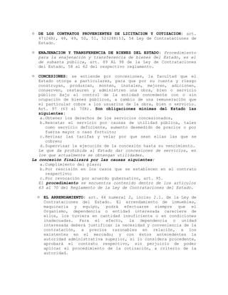  DE LOS CONTRATOS PROVENIENTES DE LICITACION Y COTIZACION: art.
47(26R), 48, 49, 50, 51, 52(28R)53, 54 Ley de Contrataciones de
Estado.
 ENAJENACION Y TRANSFERENCIA DE BIENES DEL ESTADO: Procedimiento
para la enajenación y transferencia de bienes del Estado, es el
de subasta pública, art. 89 AL 98 de la Ley de Contrataciones
del Estado, 58 al 62 del respectivo reglamento.
 CONCESIONES: se entiende por concesiones, la facultad que el
Estado otorga a particulares, para que por su cuenta y riesgo
construyan, produzcan, monten, instalen, mejoren, adicionen,
conserven, restauren y administren una obra, bien o servicio
público bajo el control de la entidad concedente con o sin
ocupación de bienes públicos, a cambio de una remuneración que
el particular cobre a los usuarios de la obra, bien o servicio.
Art. 97 (63 al 70R). Son obligaciones mínimas del Estado las
siguientes:
a.Obtener los derechos de los servicios concesionados,
b.Rescatar el servicio por causas de utilidad pública, tales
como servicio deficiente, aumento desmedido de precios o por
fuerza mayor o caso fortuito;
c.Revisar las tarifas y velar por que sean ellas las que se
cobren;
d.Supervisar la ejecución de la concesión hasta su vencimiento.
Le que da prohibida al Estado dar concesiones de servicios, en
los que actualmente se obtengan utilidades.
La concesión finalizará por las causas siguientes:
a.Cumplimiento del plazo;
b.Por rescisión en los casos que se establecen en el contrato
respectivo;
c.Por revocación por acuerdo gubernativo, art. 95.
El procedimiento se encuentra contenido dentro de los artículos
63 al 70 del Reglamento de la Ley de Contrataciones del Estado.
 EL ARRENDAMIENTO: art. 44 numeral 2, inciso 2.1. de la Ley de
Contrataciones del Estado. El arrendamiento de inmuebles,
maquinaria y equipo, podrá efectuarse siempre que el
Organismo, dependencia o entidad interesada careciere de
ellos, los tuviera en cantidad insuficiente o en condiciones
inadecuadas. Para el efecto, la dependencia o unidad
interesada deberá justificar la necesidad y conveniencia de la
contratación, a precios razonables en relación, a los
existentes en el mercado; y con éstos antecedentes la
autoridad administrativa superior, si lo considera procedente,
aprobará el contrato respectivo, sin perjuicio de poder
aplicar el procedimiento de la cotización, a criterio de la
autoridad.
 