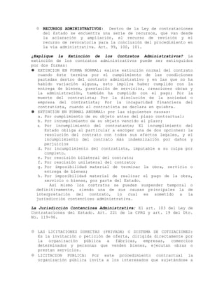  RECURSOS ADMINISTRATIVOS: Dentro de la Ley de contrataciones
del Estado se encuentra una serie de recursos, que van desde
la aclaración y ampliación, el recurso de revisión y el
recurso de revocatoria para la conclusión del procedimiento en
la vía administrativa. Art. 99, 100, 101.
¿Explique la Extinción de los Contratos Administrativos? La
extinción de los contratos administrativos puede ser extinguidos
por dos formas:
 EXTINCION EN FORMA NORMAL: existe extinción normal del contrato
cuando éste termina por el cumplimiento de las condiciones
pactadas dentro del contrato administrativo y en las que no ha
habido variación alguna, esto implica haber cumplido con la
entrega de bienes, prestación de servicios, creaciones obras y
la administración, también ha cumplido con el pago; Por la
muerte del contratista; Por la disolución de la sociedad o
empresa del contratista; Por la incapacidad financiera del
contratista, cuando el contratista se declara en quiebra.
 EXTINCION EN FORMAL ANORMAL: por las siguientes causas:
a. Por cumplimiento de su objeto antes del plazo contractual;
b. Por incumplimiento de su objeto vencido el plazo;
c. Por incumplimiento del contratante; El incumplimiento del
Estado obliga al particular a escoger una de dos opciones: la
resolución del contrato con todos sus efectos legales, y el
incumplimiento del contrato más indemnización por daños y
perjuicios
d. Por incumplimiento del contratista, imputable a su culpa por
completo.
e. Por rescisión bilateral del contrato;
f. Por rescisión unilateral del contrato;
g. Por imposibilidad material de terminar la obra, servicio o
entrega de bienes;
h. Por imposibilidad material de realizar el pago de la obra,
servicio o bienes, por parte del Estado.
Así mismo los contratos se pueden suspender temporal o
definitivamente, siendo una de sus causas principales la de
interpretación del contrato, lo cual es sometido a la
jurisdicción contencioso administrativa.
La Jurisdicción Contenciosa Administrativa: El art. 103 del Ley de
Contrataciones del Estado. Art. 221 de la CPRG y art. 19 del Dto.
No. 119-96.
 LAS LICITACIONES DIRECTAS (PRIVADA) O SISTEMA DE COTIZACIONES:
Es la invitación o petición de oferta, dirigida directamente por
la organización pública a fábricas, empresas, comercios
determinados y personas que venden bienes, ejecutan obras o
prestan servicios.
 LICITACION PUBLICA: Por este procedimiento contractual la
organización pública invita a los interesados que sujetándose a
 