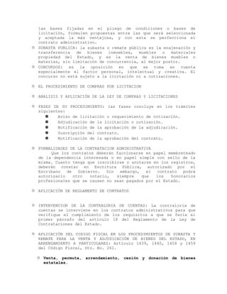 las bases fijadas en el pliego de condiciones o bases de
licitación, formulen propuestas entre las que será seleccionada
y aceptada la más ventajosa, y con esta se perfecciona el
contrato administrativo.
 SUBASTA PUBLICA: la subasta o remate pública es la enajenación y
transferencia de bienes inmuebles, muebles o materiales
propiedad del Estado, y es la venta de bienes muebles o
materias, sin limitación de concurrencia, al mejor postor.
 CONCURSOS: es la oposición en que se toma en cuenta
especialmente el factor personal, intelectual y creativa. El
concurso no está sujeto a la licitación ni a cotizaciones.
 EL PROCEDIMIENTO DE COMPRAS POR LICITACION
 ANALISIS Y APLICACIÓN DE LA LEY DE COMPRAS Y LICITACIONES
 FASES DE SU PROCEDIMIENTO: las fases concluye en los trámites
siguientes:
 Aviso de licitación o requerimiento de cotización.
 Adjudicación de la licitación o cotización.
 Notificación de la aprobación de la adjudicación.
 Suscripción del contrato.
 Notificación de la aprobación del contrato.
 FORMALIDADES DE LA CONTRATACION ADMINISTRATIVA
Que los contratos deberán faccionarse en papel membreteado
de la dependencia interesada o en papel simple con sello de la
misma. Cuanto tenga que inscribirse o anotarse en los registros,
deberán constar en Escritura Pública, autorizado por el
Escribano de Gobierno. Sin embargo, el contrato podrá
autorizarlo otro notario, siempre que los honorarios
profesionales que se causen no sean pagados por el Estado.
 APLICACIÓN DE REGLAMENTO DE CONTRATOS
 INTERVENCION DE LA CONTRALORIA DE CUENTAS: La contraloría de
cuentas se interviene en los contratos administrativos para que
verifique el cumplimiento de los requisitos a que se ferie el
primer párrafo del artículo 18 del Reglamento de la Ley de
Contrataciones del Estado.
 APLICACIÓN DEL CODIGO FISCAL EN LOS PROCEDIMIENTOS DE SUBASTA Y
REMATE PARA LA VENTA Y ADJUDICACIÓN DE BIENES DEL ESTADO, EN
ARRENDAMIENTO A PARTICULARES: Artículo 1439, 1440, 1458 y 1459
del Código Fiscal, Dto. No. 261.
 Venta, permuta, arrendamiento, cesión y donación de bienes
estatales.
 