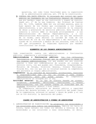 garantiza, así como tiene facultades para la supervisión
de la administración pública, art. 274 de la constitución.
g. CONTROL DEL GASTO PÚBLICO. El encargado del control del gasto
público en Guatemala es la Contraloría General de Cuentas,
que por mandato legal es una institución u órgano de control,
según art. 2º de la Ley Orgánica del Tribunal de Cuentas
Dto. No. 1126, también debe ser una entidad asesora, para el
buen manejo de los fondos que corresponde a los órganos
administrativos, y así agilizar la inversión en la creación
de obras y prestación de servicios públicos. Esta función de
asesoría y control debe ir dirigida principalmente a las
Administraciones de Rentas Departamentales, y a las
Administraciones Municipales, que son las que más necesitan
de la misma, para mejorar la calidad de vida de los
habitantes de los de los departamentos o del municipio, y a
través de la inversión y manejo de sus recursos, como los del
10% que actualmente el Organismo Ejecutivo por mandato
constitucional les otorga.
ELEMENTOS DE LOS ÓRGANOS ADMINISTRATIVOS
Cada organización cuenta con administradores o funcionarios
públicos, competencia y actividad material.
Administradores o funcionarios públicos: Son los diferentes
funcionarios o personas físicas que se encuentran a cargo de
los órganos administrativos, los que pueden ser por elección
popular o bien por nombramientos de acuerdo al sistema de
servicio civil, los que pueden ser: Presidente, vicepresidente,
Ministro de Estado, Dirección General, Consejo Municipal,
Alcalde Etc. Son los que con su voluntad ejercen la competencia
que pertenece al órgano administrativo.
Competencia: Es la cantidad de facultades, atribuciones, funciones
y responsabilidad que la ley le otorga a cada órgano
administrativo, para que pueda actuar. Es competencia
administrativo es otorgada por la ley.
Actividad material: Es la que se ejecuta basada en planes,
proyectos, programas, decisiones, resoluciones o hechos
administrativos, con las cuales logran la finalidad que se
proponen (bienestar general o bien común).
La competencia equivalente en derecho público a capacidad
jurídica del derecho privado, el uso y ejercicio del poder fuera
de la competencia, provocan el exceso o abuso de poder y el uso
con un fin distinto, la desviación del poder.
CLASES DE ADMINISTRACION O FORMAS DE ADMINISTRAR
1. ADMINISTRACION DE PLANIFICACIÓN: Es establecer las necesidades y
las soluciones para cubrir las necesidades. Implica ver hacia el
futuro, hacer estudio con todos los métodos y técnicas de las
necesidades y las soluciones a esas necesidades, es decir,
 