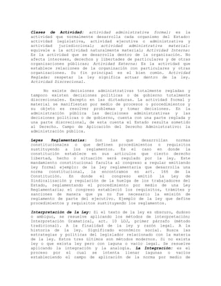Clases de Actividad: actividad administrativa formal: es la
actividad que normalmente desarrolla cada organismo del Estado:
actividad legislativa, actividad ejecutiva o administrativa y
actividad jurisdiccional; actividad administrativa material:
equivale a la actividad naturalmente material; Actividad Interna:
Es la actividad que se desarrolla dentro de la organización. No
afecta intereses, derechos y libertades de particulares y de otras
organizaciones públicas; Actividad Externa: Es la actividad que
establece relaciones de la organización con particulares y otras
organizaciones. Su fin principal es el bien común. Actividad
Reglada: respetar la ley significa actuar dentro de la ley.
Actividad Discrecional.
No existe decisiones administrativas totalmente regladas y
tampoco existen decisiones políticas o de gobierno totalmente
discrecionales. Excepto en las dictaduras. La actividad formal y
material se manifiestan por medio de procesos o procedimientos y
su objeto es resolver problemas y tomar decisiones. En la
administración pública las decisiones administrativas y las
decisiones políticas o de gobierno, cuenta con una parte reglada y
una parte discrecional, de esta cuenta el Estado resulta sometido
al Derecho. Campo de Aplicación del Derecho Administrativo: la
administración pública.
Leyes Reglamentarias: Son las que desarrollan normas
constitucionales o que definen procedimientos o requisitos
sustituyendo a los reglamentos. Es el caso en donde la
constitución establece en sus artículos que cierto derecho
libertad, hecho o situación será regulado por la ley. Este
mandamiento constitucional faculta al congreso a regular emitiendo
ley formal ejemplo: de la ley reglamentaria que desarrolla una
norma constitucional, la encontramos en art. 166 de la
Constitución. En donde el congreso emitió la Ley de
Sindicalización y regulación de la huelga de los trabajadores del
Estado, reglamentando el procedimiento por medio de una Ley
Reglamentaria; el congreso estableció los requisitos, trámites y
sanciones de manera que ya no fue necesario la emisión de
reglamento de parte del ejecutivo. Ejemplo de la ley que define
procedimientos y requisitos sustituyendo los reglamentos.
Interpretación de la Ley: Si el texto de la ley es obscuro, dudoso
o ambiguo, se resuelve aplicando los métodos de interpretación;
Interpretación Gramatical, art. 10 LOJ, primer párrafo (método
tradicional). A la finalidad de la ley y razón legal. A la
historia de la ley. Significado económico social. Busca las
estrategias y políticas del legislador relacionado con la materia
de la ley. Estos tres últimos son métodos modernos. Si no exista
ley o que exista ley pero con laguna o vacío legal. Se resuelve
aplicando la integración y la analogía. La Integración: es el
proceso por el cual se intenta llenar lagunas o vacíos
estableciendo el campo de aplicación de la norma por medio de
 