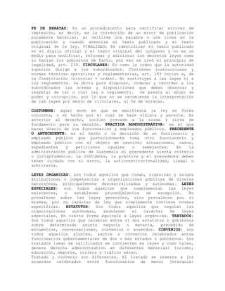 FE DE ERRATAS: Es un procedimiento para rectificar errores de
impresión, es decir, es la corrección de un error de publicación
puramente material, al omitirse una palabra o una línea en la
publicación y cuando armoniza el texto publicado y el texto
original de la ley. FINALIDAD: Es identificar el texto publicado
en el diario oficial y el texto original del congreso y no es un
medio para modificar, reformar y adicionar los decretos leyes como
lo hacían los gobiernos de facto, por eso se creó el principio de
legalidad, art. 239. CIRCULARES: Es como la orden que la autoridad
superior dirige a los subordinados. Contienen instrucciones y
normas técnicas operativas y reglamentarias, art. 183 inciso e, de
la Constitución (circular = orden). No sustituyen a las leyes ni a
los reglamentos. Se dicta para disponer, ordenar y recordar a los
subordinados las normas y disposiciones que deben observar y
respetar de tal o cual ley o reglamento. Se presta al abuso de
poder y corrupción, por lo que no se recomienda la interpretación
de las leyes por medio de circulares, ni fe de erratas.
COSTUMBRE: aquel modo en que se manifiesta la ley en forma
concreta, o el hecho por el cual se hace visible y patente. Es
anterior al derecho, incluso precede a la norma y sirve de
fundamento para su emisión. PRACTICA ADMINISTRATIVA: es el que
hacer diario de los funcionarios y empleados públicos. PRECEDENTE
O ANTECEDENTE: es el hecho o la decisión de un funcionario y
empleado público que posteriormente toma otro funcionario y
empleado público con el objeto de resolver situaciones, casos,
expedientes y peticiones iguales o semejantes. En la
administración pública de Guatemala el precedente sienta criterio
o jurisprudencia. La costumbre, la práctica y el precedente deben
tener cuidado con el error, la anticonstitucionalidad, ilegal o
arbitraria.
LEYES ORGANICAS: son todos aquellos que crean, organizan y asigna
atribuciones o competencias a organizaciones públicas de diversa
naturaleza, principalmente descentralizados y autónomas. LEYES
ESPECIALES: son todos aquellos que complementan las leyes
existentes, o establecen procedimientos de excepción. No
prevalecen sobre las leyes generales, sino prevalecen por sí
mismas, por su carácter de ley que simplemente contiene normas
específicas. ESTATUTOS: Son todos aquellos que regulan las
organizaciones autónomas, asumiendo el carácter de leyes
especiales. En cierta forma equivale a leyes orgánicas. TRATADOS:
Son todos aquellos que celebran entre sí dos estatutos o gobiernos
sobre determinado asunto negocio o materia, precedido de
encuentros, conversaciones, convenios o acuerdos. CONVENIOS: son
todos aquellos ajustes, pactos o convenios celebrados entre
funcionarios gubernamentales de dos o más estados o gobiernos. Los
tratados luego de ratificados se convierten en leyes y como tales,
genera derecho administrativo en diferentes materias: turismo,
educación, deporte, correos y tráfico aéreo.
Tratado y convenio son diferentes. El tratado se reserva a los
acuerdos celebrados entre funcionarios de menor jerarquía:
 