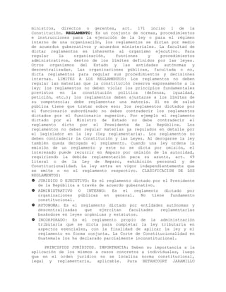 ministros, directos o gerentes, art. 171 inciso 1 de la
Constitución. REGLAMENTO: Es un conjunto de normas, procedimientos
e instrucciones para la ejecución de la ley o para el régimen
interno de una organización, los reglamentos se dictan por medio
de acuerdos gubernativos y acuerdos ministeriales. La facultad de
dictar reglamentos es inherente al organismo ejecutivo. Para
regular la organización, funciones y procedimientos
administrativos, dentro de los límites definidos por las leyes.
Otros organismos del Estado y las entidades autónomas y
descentralizadas. Las organizaciones públicas, facultada o no,
dicta reglamentos para regular sus procedimientos y decisiones
internas. LIMITES A LOS REGLAMENTOS: Los reglamentos no deben
regular las materias que la constitución reserva expresamente a la
ley; los reglamentos no deben violar los principios fundamentales
previstos en la constitución política (defensa, igualdad,
petición, etc.); los reglamentos deben ajustarse a los límites de
su competencia; debe reglamentar una materia. Sí es de salud
pública tiene que tratar sobre eso; los reglamentos dictados por
el funcionario subordinado no deben contradecir los reglamentos
dictados por el funcionario superior. Por ejemplo el reglamento
dictado por el Ministro de Estado no debe contradecir el
reglamento dicto por el Presidente de la República. Los
reglamentos no deben regular materias ya regulados en detalle por
el legislador en la ley (ley reglamentaria). Los reglamentos no
deben contradecir la Constitución y las Leyes. Al derogarse la ley
también queda derogado el reglamento. Cuando una ley ordena la
emisión de un reglamento y este no se dicta por omisión, el
interesado puede recurrir en Amparo por omisión de la autoridad,
requiriendo la debida reglamentación para su asunto, art. 49
literal c de la Ley de Amparo, exhibición personal y de
Constitucionalidad. La ley entra en vigor independientemente que
se emite o no el reglamento respectivo. CLASIFICACION DE LOS
REGLAMENTOS:
 JURIDICO O EJECUTIVO: Es el reglamento dictado por el Presidente
de la República a través de acuerdo gubernativo.
 ADMINISTRATIVO O INTERNO: Es el reglamento dictado por
organizaciones públicas en general. No tiene fundamento
constitucional.
 AUTONOMA: Es el reglamento dictado por entidades autónomas y
descentralizadas que ejercitan facultades reglamentarias
basándose en leyes orgánicas y estatutos.
 INCORPORADO: Es el reglamento propio de la administración
tributaria que se dicta para completar la ley tributaria en
aspectos esenciales, con la finalidad de aplicar la ley y el
reglamento en forma conjunta. La Corte de Constitucionalidad en
Guatemala los ha declarado parcialmente inconstitucional.
PRINCIPIOS JURÍDICOS. IMPORTANCIA: Deben su importancia a la
aplicación de los mismos a casos concretos e individuales, luego
que en el orden jurídico no se localiza norma constitucional,
legal y reglamentaria, aplicable. Para BETANCOURT JARAMILLO
 