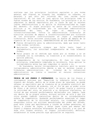 sostiene que los principios jurídicos equivalen a una norma
general que figuran en ninguna ley (ejemplo: no robarás, no
matarás) y que sólo por voluntad del juez recibe valor
legislativo. En tal caso el juez aplica los principios como si
fueran normas de ley escrita. En Guatemala, los principios a un no
adquieren la debida importancia por la razón de que no existen
jueces administrativos y se aplica la discresionalidad en lugar
del derecho. Si algún principio es parte de la constitución
política y es tergiversado por la autoridad administrativa
dependiendo del caso, da lugar al amparo y la
inconstitucionalidad. Contra la administración tributaria se
ejercitan acciones de amparo e inconstitucionalidad por violación
de los principios constitucionales en leyes y reglamentos
tributarios. Estas acciones constituyen la fuente de debate de la
vigencia de los principios. CARACTERISTICAS DE LOS PRINCIPIOS:
 Fuerza obligatoria para la administración, dado que valen tanto
como normas jurídicas.
 Aplicación supletoria siempre que falte texto legal y
reglamentario, con autoridad independiente de todo elemento
formal.
 Valor propio en el sentido que valen por sí mismas y no se
confunde con la costumbre, la tradición y el consentimiento la
opinión pública.
 Independencia de la jurisprudencia. El Juez no crea los
principios, simplemente comprueba su existencia. Para aplicar la
jurisprudencia antes hay que comprobar si existe o no.
En Guatemala, existe jurisprudencia judicial; pero no existe
jurisprudencia administrativa debido a que no existen jueces y
tribunales administrativos. El tribunal de lo contencioso
administrativo se limita a resolver el recurso contencioso
administrativo.
TEORIA DE LOS FRENOS Y CONTRAPESOS. La teoría de los frenos y
contrapesos sostiene que “Repartida la soberanía entre varios
órganos del Estado, dentro de un mismo plano de igualdad, se puede
obtener un equilibrio que se traduzca en un prudente ejercicio del
poder, en un balance de poderes, con el fin de que un poder sirva
de freno o de control hacia el otro”. Un poder vigila y controla
la actividad del otro, en atención a su recíproca vigilancia, en
virtud de que estando perfectamente delimitados sus campos, cada
uno dentro de su propia esfera, evitará salirse de ella y que los
otros puedan también inmiscuirse dentro de su correspondiente
esfera de competencia. Quedando perfectamente enmarcado el campo
de competencia de la actividad estatal, los ciudadanos quedan
asegurados contra las acciones desorbitadas del poder del Estado,
pues éste tiene que manifestarse a través de normas generales, es
decir, a través de leyes, y éstas leyes tiene que emanar del
órgano u órganos estatales encargados de esa función, y en caso de
duda otro órgano estatal, el órgano jurisdiccional, definirá,
establecerá la norma precisa cuya aplicación se requiera.
 