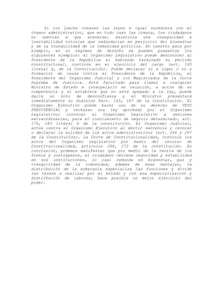 Si los jueces creasen las leyes e igual sucediera con el
órgano administrativo, que en todo caso las creara, los ciudadanos
no sabrían a que atenerse, existiría una inseguridad e
inestabilidad notorias que redundarían en perjuicio del bienestar
y de la tranquilidad de la comunidad política. En nuestro país por
ejemplo, en un régimen de derecho se pueden presentar los
siguientes ejemplos: el Organismo Legislativo puede desconocer al
Presidente de la República si habiendo terminado su período
constitucional, continúa en el ejercicio del cargo (art. 165
literal g, de la Constitución). Puede declarar sí a lugar o no a
formación de causa contra el Presidente de la República, el
Presidente del Organismo Judicial y los Magistrados de la Corte
Suprema de Justicia. Está facultado para llamar a cualquier
Ministro de Estado e interpelarlo en relación, a actos de su
competencia y sí establece que no está apegado a la ley, puede
darle un voto de desconfianza y el Ministro presentará
inmediatamente su dimisión 8art. 165, 167 de la Constitución. El
Organismo Ejecutivo puede hacer uso de su derecho de VETO
PRESIDENCIAL y rechazar una ley aprobado por el Organismo
Legislativo; convocar al Organismo Legislativo a sesiones
extraordinarias, para el conocimiento de negocio determinado, art.
170, 183 literal h de la constitución. El Organismo Judicial,
actúa contra el Organismo Ejecutivo al emitir sentencia y revocar
o declarar la nulidad de los actos administrativos (art. 266 y 267
de la Constitución). La Corte de Constitucionalidad, controla los
actos del Organismo Legislativo por medio del recurso de
Constitucionalidad, artículos 268, 272 de la constitución. En
conclusión, podemos manifestar que por medio de la teoría de los
frenos y contrapesos, el ciudadano obtiene seguridad y estabilidad
en sus instituciones, lo cual redunda en bienestar, paz y
tranquilidad de la comunidad, además de esas ventajas, la
distribución de la soberanía especializa las funciones y divide
las tareas a realizar por el Estado y con esa especialización y
distribución de labores, hace posible un mejor ejercicio del
poder.
 