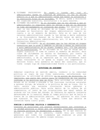 A. DICTAMEN FACULTATIVO: Es aquél a través del cual el
administrador queda en libertad de pedirlo, la ley no obliga
pedirlo ni a que el administrador tenga que basar su actuación o
su resolución final en el dictamen. Es decir, queda a discreción
del organismo ejecutivo, solicitarlos o no para resolver.
B. DICTAMEN OBLIGATORIO: Es el dictamen que la ley obliga a que el
administrador lo requiera; pero no obliga a que en la decisión
se tome obligadamente el contenido del mismo. Son aquellas en la
cual la ley exige el dictamen de un órgano asesor pero dicho
dictamen es facultativo del órgano administrativo tomarlo en
cuenta o no al momento de decidir. Este es el caso de los
recursos administrativos cuando la ley obliga a darle audiencia
a la Procuraduría General de la Nación antes de emitir la
resolución del recurso administrativo, art. 12 de la Ley de lo
Contencioso Administrativo.
C. DICTAMEN VINCULANTE: Es el dictamen que la ley obliga al órgano
consultivo que lo pida y también lo obliga a basar su resolución
o acto administrativo en el mismo. Ejemplo art. 175 2do párrafo
de la Constitución. Es el dictamen en el que se exige que el
órgano ejecutivo lo tome en cuenta al momento de decidir. Esta
clase de dictámenes no existe en Guatemala, por cuanto la
responsabilidad en las decisiones administrativas es del
administrador, y da la impresión que sí los dictámenes fuera
todas vinculantes no le queda el órgano con competencia la
decisión final; esta quedaría en manos del consultor, que no
tiene ningún tipo de responsabilidad frente a los particulares.
ACTIVIDAD DE GOBIERNO
Gobernar significa en sentido amplio, conducir a la comunidad
política al logro de sus fines esenciales, satisfaciendo sus
exigencias. La actividad de gobierno es la acción de dirección, la
impulsión, que parte del centro para la conducción de los asuntos
conforme a la política que se fija. Esta actividad se refiere al
Estado en su unidad y precede a las funciones jurídicas estatales
a quienes dirige, de acuerdo a la política de que se trace. Por lo
tanto existe una estrecha vinculación entre gobierno y
administración pública. Esta actúa dentro de la esfera de su
competencia, al tenor de las orientaciones que aquel señala de
acuerdo con los fines del Estado. El Gobierno es aquella instancia
determinada en lo esencial desde el campo político que se halla al
frente de la administración pública. El gobierno no sólo tiene
que ejecutar la ley, sino que además, tiene que dotarla de
contenido hasta cierto grado.
FUNCION O ACTIVIDAD POLITICA O GUBERNATIVA:
Consiste en solucionar los asuntos excepcionales que interesan a
la unidad política y velar por los grandes intereses nacionales,
la función política es excepcional y macro. Es la que realiza el
Estado a través de su gobierno, cuando vela por intereses
generales por todos los ciudadanos que elaboran un plan de
gobierno a realizar. No admite ningún recurso.
 