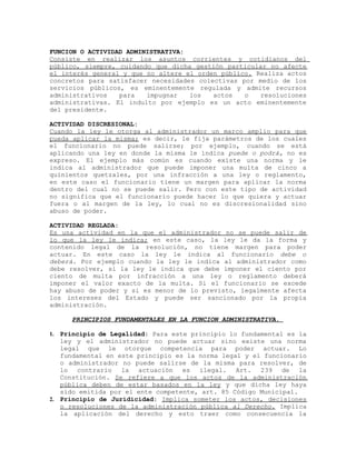 FUNCION O ACTIVIDAD ADMINISTRATIVA:
Consiste en realizar los asuntos corrientes y cotidianos del
público, siempre, cuidando que dicha gestión particular no afecte
el interés general y que no altere el orden público. Realiza actos
concretos para satisfacer necesidades colectivas por medio de los
servicios públicos, es eminentemente regulada y admite recursos
administrativos para impugnar los actos o resoluciones
administrativas. El indulto por ejemplo es un acto eminentemente
del presidente.
ACTIVIDAD DISCRESIONAL:
Cuando la ley le otorga al administrador un marco amplio para que
pueda aplicar la misma; es decir, le fija parámetros de los cuales
el funcionario no puede salirse; por ejemplo, cuando se está
aplicando una ley en donde la misma le indica puede o podrá, no es
expreso. El ejemplo más común es cuando existe una norma y le
indica al administrador que puede imponer una multa de cinco a
quinientos quetzales, por una infracción a una ley o reglamento,
en este caso el funcionario tiene un margen para aplicar la norma
dentro del cual no se puede salir. Pero con este tipo de actividad
no significa que el funcionario puede hacer lo que quiera y actuar
fuera o al margen de la ley, lo cual no es discresionalidad sino
abuso de poder.
ACTIVIDAD REGLADA:
Es una actividad en la que el administrador no se puede salir de
lo que la ley le indica; en este caso, la ley le da la forma y
contenido legal de la resolución, no tiene margen para poder
actuar. En este caso la ley le indica al funcionario debe o
deberá. Por ejemplo cuando la ley le indica al administrador como
debe resolver, si la ley le indica que debe imponer el ciento por
ciento de multa por infracción a una ley o reglamento deberá
imponer el valor exacto de la multa. Si el funcionario se excede
hay abuso de poder y si es menor de lo previsto, legalmente afecta
los intereses del Estado y puede ser sancionado por la propia
administración.
PRINCIPIOS FUNDAMENTALES EN LA FUNCION ADMINISTRATIVA.
1. Principio de Legalidad: Para este principio lo fundamental es la
ley y el administrador no puede actuar sino existe una norma
legal que le otorgue competencia para poder actuar. Lo
fundamental en este principio es la norma legal y el funcionario
o administrador no puede salirse de la misma para resolver, de
lo contrario la actuación es ilegal. Art. 239 de la
Constitución. Se refiere a que los actos de la administración
pública deben de estar basados en la ley y que dicha ley haya
sido emitida por el ente competente, art. 85 Código Municipal.
2. Principio de Juridicidad: Implica someter los actos, decisiones
o resoluciones de la administración pública al Derecho. Implica
la aplicación del derecho y esto traer como consecuencia la
 