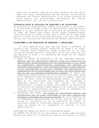 aplicación en primer lugar de la norma jurídica. En caso de no
haber una norma, necesariamente hay que aplicar los principios
generales del Derecho Administrativo y en última instancia se
puede aplicar las instituciones doctrinarias del Derecho
Administrativo. Art. 221 de la Constitución.
Diferencia entre el principio de legalidad y de juridicidad:
El principio de legalidad debe someter su actuación a una norma y
si no hay norma no puede actuar, el administrador tiene que actuar
apegado a la ley, mientras que el principio de juridicidad tiene
un campo más amplio para poder actuar, puede fundamentalmente
tiene que buscar la norma, la ley, pero a falta de la misma puede
aplicar y buscar en los principios generales, y en todo caso puede
aplicar las instituciones doctrinarias del derecho administrativo.
VIOLACIONES A LOS PRINCIPIOS DE LEGALIDAD Y JURIDICIDAD:
El acto administrativo para que sea válido y perfecto, es
necesario que contenga algunos requisitos de forma y de fondo,
sino contiene tales requisitos puede convertirse en un acto
viciado de nulidad absoluta o relativa y es en esta clase de acto
que aparecen el abuso y la desviación del poder de los órganos
administrativos.
1. ABUSO DE PODER, DE AUTORIDAD O DE LAS FUNCIONES PÚBLICAS:
implica que un funcionario público actúa en contra de un
administrado extralimitándose en las atribuciones o sin tener
la competencia administrativa, perjudica los derechos e
intereses particulares, o por arrogarse poderes y funciones que
no le corresponden y con ello exagera las atribuciones y
competencias que le están dadas por la ley, así como actuar sin
que la ley le confiere atribuciones legales, es decir, sin
competencia administrativa. El uso y ejercicio del poder fuera
de la competencia administrativa, provoca el exceso o abuso de
poder. Es decir cuando la administración pública no toma como
base en sus resoluciones los principios de juridicidad y
legalidad provoca por parte del titular del órgano
administrativo un abuso de poder, por ejemplo: un director de
un instituto de enseñanza media expulsa a un alumno por alguna
falta en el establecimiento sin que existe un reglamento de
sanciones internas del establecimiento.
2. DESVIACION DEL PODER: Es cuando el funcionario desvía las
atribuciones que le están conferidas y con ello lesiona los
derechos e intereses de los particulares. El uso y ejercicio de
la competencia administrativa con un fin distinto del que le
otorga al funcionario la ley es desviación del poder. Se
manifiesta cuando un funcionario público en el ejercicio de su
cargo de excede de su competencia al resolver un acto
administrativo.
ACTIVIDAD DE CONTROL DE OFICIO Y A PETICION DE PARTE:
EL CONTROL DE OFICIO: Es la que realiza la propia administración
pública por medio de la Contraloría General de Cuentas, la Corte
 