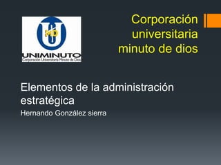 Corporación
universitaria
minuto de dios
Elementos de la administración
estratégica
Hernando González sierra
 