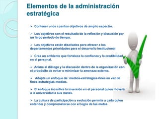 Elementos de la administración 
estratégica 
 Contener unos cuantos objetivos de amplio espectro. 
 Los objetivos son el resultado de la reflexión y discusión por 
un largo período de tiempo. 
 Los objetivos están diseñados para ofrecer a los 
departamentos prioridades para el desarrollo institucional 
 Crea un ambiente que fortalece la confianza y la credibilidad 
en el personal. 
 Anima al diálogo y la discusión dentro de la organización con 
el propósito de evitar o minimizar la amenaza externa. 
 Adapta un enfoque de: medios-estrategias-fines en vez de 
fines-estrategias-medios. 
 El enfoque incentiva la inversión en el personal quien moverá 
a la universidad a sus metas. 
 La cultura de participación y evolución permite a cada quien 
entender y comprometerse con el logro de las metas. 
 