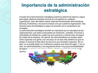 Importancia de la administración 
estratégica 
A través de la Administración estratégica podemos determinar planes a seguir 
para lograr objetivos trazados al inicio de una gestión en cualquier 
organización, para ello debes utilizar todas las herramientas administrativas, 
técnicas, financieras y recursos humanos con que cuente la organización. Hay 
diversos tipos de estrategias a seguir de acuerdo con la necesidad a ser 
corregida. 
La administración estratégica también es importante por la naturaleza de las 
organizaciones, que están compuestas por divisiones, unidades, funciones y 
actividades de trabajo las cuales hay que coordinar y enfocar para conseguir 
las metas de la empresa. Sin planes, los administradores no pueden saber 
cómo organizar a la gente y los recursos; en el caso más extremo es que no 
tengan ni siquiera la idea clara de qué es lo que necesitan organizar. Sin un 
plan, no se puede dirigir con confianza o esperar que otros los sigan. Y sin un 
plan, los administradores y sus seguidores tienen muy pocas probabilidades 
de lograr sus metas o de saber cuándo y dónde se están desviando de su 
camino. 
