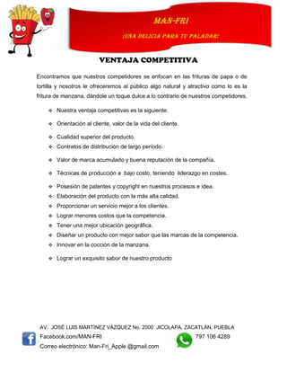 AV. JOSÉ LUIS MARTÍNEZ VÁZQUEZ No. 2000 JICOLAPA, ZACATLÁN, PUEBLA
Facebook.com/MAN-FRI 797 106 4289
Correo electrónico: Man-Fri_Apple @gmail.com
man-fri
¡UNA DELICIA PARA TU PALADAR!
VENTAJA COMPETITIVA
Encontramos que nuestros competidores se enfocan en las frituras de papa o de
tortilla y nosotros le ofreceremos al público algo natural y atractivo como lo es la
fritura de manzana, dándole un toque dulce a lo contrario de nuestros competidores.
 Nuestra ventaja competitivas es la siguiente:
 Orientación al cliente, valor de la vida del cliente.
 Cualidad superior del producto.
 Contratos de distribución de largo período.
 Valor de marca acumulado y buena reputación de la compañía.
 Técnicas de producción a bajo costo, teniendo liderazgo en costes.
 Posesión de patentes y copyright en nuestros procesos e idea.
 Elaboración del producto con la más alta calidad.
 Proporcionar un servicio mejor a los clientes.
 Lograr menores costos que la competencia.
 Tener una mejor ubicación geográfica.
 Diseñar un producto con mejor sabor que las marcas de la competencia.
 Innovar en la cocción de la manzana.
 Lograr un exquisito sabor de nuestro producto
 