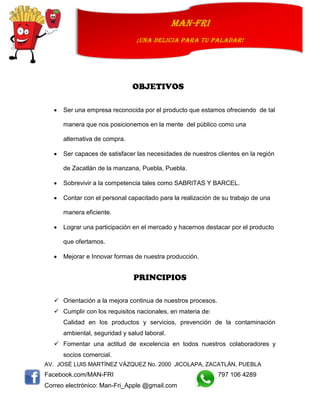 AV. JOSÉ LUIS MARTÍNEZ VÁZQUEZ No. 2000 JICOLAPA, ZACATLÁN, PUEBLA
Facebook.com/MAN-FRI 797 106 4289
Correo electrónico: Man-Fri_Apple @gmail.com
man-fri
¡UNA DELICIA PARA TU PALADAR!
OBJETIVOS
 Ser una empresa reconocida por el producto que estamos ofreciendo de tal
manera que nos posicionemos en la mente del público como una
alternativa de compra.
 Ser capaces de satisfacer las necesidades de nuestros clientes en la región
de Zacatlán de la manzana, Puebla, Puebla.
 Sobrevivir a la competencia tales como SABRITAS Y BARCEL.
 Contar con el personal capacitado para la realización de su trabajo de una
manera eficiente.
 Lograr una participación en el mercado y hacernos destacar por el producto
que ofertamos.
 Mejorar e Innovar formas de nuestra producción.
PRINCIPIOS
 Orientación a la mejora continua de nuestros procesos.
 Cumplir con los requisitos nacionales, en materia de:
Calidad en los productos y servicios, prevención de la contaminación
ambiental, seguridad y salud laboral.
 Fomentar una actitud de excelencia en todos nuestros colaboradores y
socios comercial.
 