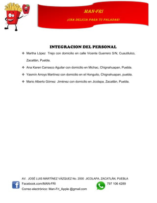 AV. JOSÉ LUIS MARTÍNEZ VÁZQUEZ No. 2000 JICOLAPA, ZACATLÁN, PUEBLA
Facebook.com/MAN-FRI 797 106 4289
Correo electrónico: Man-Fri_Apple @gmail.com
man-fri
¡UNA DELICIA PARA TU PALADAR!
INTEGRACION DEL PERSONAL
 Martha López Trejo con domicilio en calle Vicente Guerrero S/N, Cuautilulco,
Zacatlán, Puebla.
 Ana Karen Carrasco Aguilar con domicilio en Michac, Chignahuapan, Puebla.
 Yasmín Arroyo Martínez con domicilio en el Honguito, Chignahuapan, puebla.
 Mario Alberto Gómez Jiménez con domicilio en Jicolapa, Zacatlán, Puebla.
 