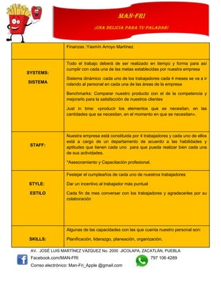 AV. JOSÉ LUIS MARTÍNEZ VÁZQUEZ No. 2000 JICOLAPA, ZACATLÁN, PUEBLA
Facebook.com/MAN-FRI 797 106 4289
Correo electrónico: Man-Fri_Apple @gmail.com
man-fri
¡UNA DELICIA PARA TU PALADAR!
Finanzas :Yasmín Arroyo Martínez
SYSTEMS:
SISTEMA
Todo el trabajo deberá de ser realizado en tiempo y forma para así
cumplir con cada una de las metas establecidas por nuestra empresa
Sistema dinámico :cada uno de los trabajadores cada 4 meses se va a ir
rolando al personal en cada una de las áreas de la empresa
Benchmarks: Comparar nuestro producto con el de la competencia y
mejorarlo para la satisfacción de nuestros clientes
Just in time: «producir los elementos que se necesitan, en las
cantidades que se necesitan, en el momento en que se necesitan».
STAFF:
Nuestra empresa está constituida por 4 trabajadores y cada uno de ellos
está a cargo de un departamento de acuerdo a las habilidades y
aptitudes que tienen cada uno para que pueda realizar bien cada una
de sus actividades.
*Asesoramiento y Capacitación profesional.
STYLE:
ESTILO
Festejar el cumpleaños de cada uno de nuestros trabajadores
Dar un incentivo al trabajador más puntual
Cada fin de mes conversar con los trabajadores y agradecerles por su
colaboración
SKILLS:
Algunas de las capacidades con las que cuenta nuestro personal son:
Planificación, liderazgo, planeación, organización,
 