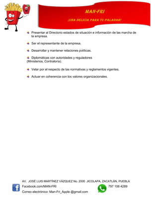 AV. JOSÉ LUIS MARTÍNEZ VÁZQUEZ No. 2000 JICOLAPA, ZACATLÁN, PUEBLA
Facebook.com/MAN-FRI 797 106 4289
Correo electrónico: Man-Fri_Apple @gmail.com
man-fri
¡UNA DELICIA PARA TU PALADAR!
Presentar al Directorio estados de situación e información de las marcha de
la empresa.
Ser el representante de la empresa.
Desarrollar y mantener relaciones políticas.
Diplomáticas con autoridades y reguladores
(Ministerios, Contraloría).
Velar por el respecto de las normativas y reglamentos vigentes.
Actuar en coherencia con los valores organizacionales.
 