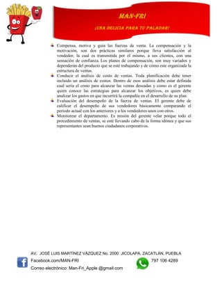 AV. JOSÉ LUIS MARTÍNEZ VÁZQUEZ No. 2000 JICOLAPA, ZACATLÁN, PUEBLA
Facebook.com/MAN-FRI 797 106 4289
Correo electrónico: Man-Fri_Apple @gmail.com
man-fri
¡UNA DELICIA PARA TU PALADAR!
Compensa, motiva y guía las fuerzas de venta. La compensación y la
motivación, son dos prácticas similares porque lleva satisfacción al
vendedor, la cual es transmitida por el mismo, a sus clientes, con una
sensación de confianza. Los planes de compensación, son muy variados y
dependerán del producto que se esté trabajando y de cómo este organizada la
estructura de ventas.
Conducir el análisis de costo de ventas. Toda planificación debe tener
incluido un análisis de costos. Dentro de esos análisis debe estar definida
cual sería el costo para alcanzar las ventas deseadas y como es el gerente
quien conoce las estrategias para alcanzar los objetivos, es quien debe
analizar los gastos en que incurrirá la compañía en el desarrollo de su plan.
Evaluación del desempeño de la fuerza de ventas. El gerente debe de
calificar el desempeño de sus vendedores básicamente comparando el
período actual con los anteriores y a los vendedores unos con otros.
Monitorear el departamento. Es misión del gerente velar porque todo el
procedimiento de ventas, se esté llevando cabo de la forma idónea y que sus
representantes sean buenos ciudadanos corporativos.
 