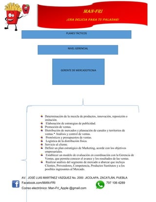 AV. JOSÉ LUIS MARTÍNEZ VÁZQUEZ No. 2000 JICOLAPA, ZACATLÁN, PUEBLA
Facebook.com/MAN-FRI 797 106 4289
Correo electrónico: Man-Fri_Apple @gmail.com
man-fri
¡UNA DELICIA PARA TU PALADAR!
Determinación de la mezcla de productos, innovación, reposición o
imitación.
Elaboración de estrategias de publicidad.
Promoción de ventas.
Distribución de mercados y planeación de canales y territorios de
ventas.* Análisis y control de ventas.
Pronósticos y presupuestos de ventas.
Logística de la distribución física.
Servicio al cliente.
Definir un plan estratégico de Marketing, acorde con los objetivos
empresariales.
Establecer un modelo de evaluación en coordinación con la Gerencia de
Ventas, que permita conocer el avance y los resultados de las ventas.
Realizar análisis del segmento de mercado a abarcar que incluya
Clientes, Proveedores, Competencia, Productos Sustitutos y a los
posibles ingresantes al Mercado.
PLANES TÁCTICOS
NIVEL GERENCIAL
GERENTE DE MERCADOTECNIA
 