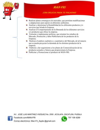 AV. JOSÉ LUIS MARTÍNEZ VÁZQUEZ No. 2000 JICOLAPA, ZACATLÁN, PUEBLA
Facebook.com/MAN-FRI 797 106 4289
Correo electrónico: Man-Fri_Apple @gmail.com
man-fri
¡UNA DELICIA PARA TU PALADAR!
Realizar planes estratégicos de mercadeo, que permitan modificaciones
y adaptaciones para operar en diferentes ambientes.
Analizar y determinar la Rentabilidad de los diferentes productos y/o
servicios que brinda la Empresa.
Analizar el Comportamiento de la Demanda de los diferentes servicios
y/o productos que ofrece la empresa.
Formular e implementar políticas, que orienten los estudios de
Mercado, Promoción y labor Publicitaria de los productos de la
Empresa.
Realizar el análisis cualitativo y cuantitativo del Mercado, de tal manera
que se pueda proyectar la demanda de los distintos productos de la
empresa.
Elaborar y dar seguimiento a los planes de Comercialización de los
productos actuales y futuros que proporcionara la Empresa.
Publicitar y Promocionar el producto de MAN-FRI.
 