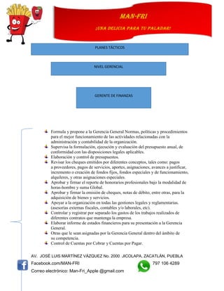 AV. JOSÉ LUIS MARTÍNEZ VÁZQUEZ No. 2000 JICOLAPA, ZACATLÁN, PUEBLA
Facebook.com/MAN-FRI 797 106 4289
Correo electrónico: Man-Fri_Apple @gmail.com
man-fri
¡UNA DELICIA PARA TU PALADAR!
Formula y propone a la Gerencia General Normas, políticas y procedimientos
para el mejor funcionamiento de las actividades relacionadas con la
administración y contabilidad de la organización.
Supervisa la formulación, ejecución y evaluación del presupuesto anual, de
conformidad con las disposiciones legales aplicables.
Elaboración y control de presupuestos.
Revisar los cheques emitidos por diferentes conceptos, tales como: pagos
a proveedores, pagos de servicios, aportes, asignaciones, avances a justificar,
incremento o creación de fondos fijos, fondos especiales y de funcionamiento,
alquileres, y otras asignaciones especiales.
Aprobar y firmar el reporte de honorarios profesionales bajo la modalidad de
horas-hombre y suma Global.
Aprobar y firmar la emisión de cheques, notas de débito, entre otras, para la
adquisición de bienes y servicios.
Apoyar a la organización en todas las gestiones legales y reglamentarias.
(asesorías externas fiscales, contables y/o laborales, etc).
Controlar y registrar por separado los gastos de los trabajos realizados de
diferentes contratos que mantenga la empresa.
Elaborar informe de estados financieros para su presentación a la Gerencia
General.
Otras que le sean asignadas por la Gerencia General dentro del ámbito de
su competencia.
Control de Cuentas por Cobrar y Cuentas por Pagar.
PLANES TÁCTICOS
NIVEL GERENCIAL
GERENTE DE FINANZAS
 