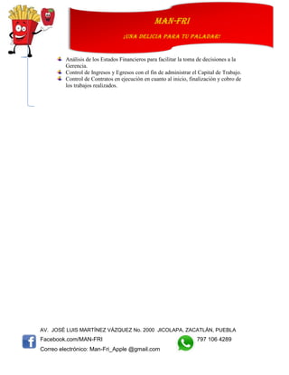 AV. JOSÉ LUIS MARTÍNEZ VÁZQUEZ No. 2000 JICOLAPA, ZACATLÁN, PUEBLA
Facebook.com/MAN-FRI 797 106 4289
Correo electrónico: Man-Fri_Apple @gmail.com
man-fri
¡UNA DELICIA PARA TU PALADAR!
Análisis de los Estados Financieros para facilitar la toma de decisiones a la
Gerencia.
Control de Ingresos y Egresos con el fin de administrar el Capital de Trabajo.
Control de Contratos en ejecución en cuanto al inicio, finalización y cobro de
los trabajos realizados.
 