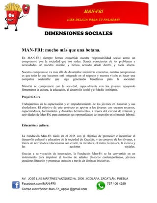 AV. JOSÉ LUIS MARTÍNEZ VÁZQUEZ No. 2000 JICOLAPA, ZACATLÁN, PUEBLA
Facebook.com/MAN-FRI 797 106 4289
Correo electrónico: Man-Fri_Apple @gmail.com
man-fri
¡UNA DELICIA PARA TU PALADAR!
DIMENSIONES SOCIALES
MAN-FRI: mucho más que una botana.
En MAN-FRI siempre hemos concebido nuestra responsabilidad social como un
compromiso con la sociedad que nos rodea. Somos conscientes de los problemas y
necesidades de nuestro entorno y hemos actuado desde dentro y hacia afuera.
Nuestro compromiso va más allá de desarrollar iniciativas concretas, nuestro compromiso
es que todo lo que hacemos está integrado en el negocio y nuestra visión es hacer una
compañía sostenible que siga generando beneficios para la sociedad.
Man-Fri se compromete con la sociedad, especialmente con los jóvenes, apoyando
firmemente la cultura, la educación, el desarrollo social y el Medio Ambiente.
Proyecto Gira
Trabajaremos en la capacitación y el empoderamiento de los jóvenes en Zacatlán y sus
alrededores. El objetivo de este proyecto es apoyar a los jóvenes con escasos recursos,
capacitándoles, formándoles y dándoles herramientas, a través del círculo de relación y
actividades de Man-Fri, para aumentar sus oportunidades de inserción en el mundo laboral.
Educación y cultura:
La Fundación Man-Fri nació en el 2015 con el objetivo de promover e incentivar el
desarrollo cultural y educativo de la sociedad de Zacatlán, y en concreto de los jóvenes, a
través de actividades relacionadas con el arte, la literatura, el teatro, la música, la ciencia y
las acciones sociales.
Gracias a su vocación de innovación, la Fundación Man-Fri se ha convertido en un
instrumento para impulsar el talento de artistas plásticos contemporáneos, jóvenes
creadores literarios y promesas teatrales a través de distintas iniciativas.
 