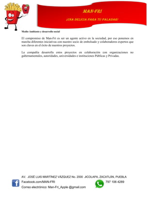 AV. JOSÉ LUIS MARTÍNEZ VÁZQUEZ No. 2000 JICOLAPA, ZACATLÁN, PUEBLA
Facebook.com/MAN-FRI 797 106 4289
Correo electrónico: Man-Fri_Apple @gmail.com
man-fri
¡UNA DELICIA PARA TU PALADAR!
Medio Ambiente y desarrollo social
El compromiso de Man-Fri es ser un agente activo en la sociedad, por eso ponemos en
marcha diferentes iniciativas con nuestro socio de embolsado y colaboradores expertos que
son claves en el éxito de nuestros proyectos.
La compañía desarrolla estos proyectos en colaboración con organizaciones no
gubernamentales, autoridades, universidades e instituciones Públicas y Privadas.
 