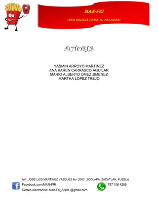 AV. JOSÉ LUIS MARTÍNEZ VÁZQUEZ No. 2000 JICOLAPA, ZACATLÁN, PUEBLA
Facebook.com/MAN-FRI 797 106 4289
Correo electrónico: Man-Fri_Apple @gmail.com
man-fri
¡UNA DELICIA PARA TU PALADAR!
AUTORES
YASMIN ARROYO MARTINEZ
ANA KAREN CARRASCO AGUILAR
MARIO ALBERTO OMEZ JIMENEZ
MARTHA LOPEZ TREJO
 