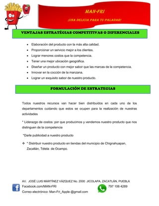 AV. JOSÉ LUIS MARTÍNEZ VÁZQUEZ No. 2000 JICOLAPA, ZACATLÁN, PUEBLA
Facebook.com/MAN-FRI 797 106 4289
Correo electrónico: Man-Fri_Apple @gmail.com
man-fri
¡UNA DELICIA PARA TU PALADAR!
 Elaboración del producto con la más alta calidad.
 Proporcionar un servicio mejor a los clientes.
 Lograr menores costos que la competencia.
 Tener una mejor ubicación geográfica.
 Diseñar un producto con mejor sabor que las marcas de la competencia.
 Innovar en la cocción de la manzana.
 Lograr un exquisito sabor de nuestro producto.
Todos nuestros recursos van hacer bien distribuidos en cada uno de los
departamentos cuidando que estos se ocupen para la realización de nuestras
actividades
* Liderazgo de costos: por que producimos y vendemos nuestro producto que nos
distinguen de la competencia
*Darle publicidad a nuestro producto
 * Distribuir nuestro producto en tiendas del municipio de Chignahuapan,
Zacatlán, Tétela de Ocampo.
VENTAJAS ESTRATÉGIAS COMPETITIVAS O DIFERENCIALES
FORMULACIÓN DE ESTRATEGIAS
 