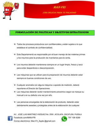 AV. JOSÉ LUIS MARTÍNEZ VÁZQUEZ No. 2000 JICOLAPA, ZACATLÁN, PUEBLA
Facebook.com/MAN-FRI 797 106 4289
Correo electrónico: Man-Fri_Apple @gmail.com
man-fri
¡UNA DELICIA PARA TU PALADAR!
 Todos los procesos productivos son confidenciales y están sujetos a lo que
establece el contrato de confidencialidad.
 Este Departamento es responsable por el buen manejo de las materias primas
y los insumos para la producción de inventarios para la venta.
 Los insumos deberán mantenerse siempre en un lugar limpio, fresco y seco
para evitar desperdicios o descomposición.
 Las máquinas que se utilicen para la preparación de insumos deberán estar
siempre en buenas condiciones de uso.
 Cualquier anomalía con alguna máquina o aparato de medición, deberá
reportarse al Director de Operaciones.
 Las máquinas deberán recibir mantenimiento preventivo según se marque su
manual o en su defecto una vez por año.
 Las personas encargadas de la elaboración de producto, deberán estar
debidamente aseadas y protegidas antes de la elaboración de cualquier
FORMULACIÓN DE POLITICAS Y OBJETIVOS ESTRATEGICOS
 
