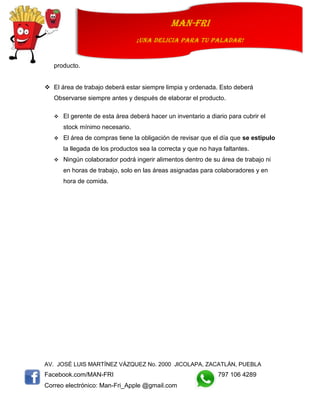 AV. JOSÉ LUIS MARTÍNEZ VÁZQUEZ No. 2000 JICOLAPA, ZACATLÁN, PUEBLA
Facebook.com/MAN-FRI 797 106 4289
Correo electrónico: Man-Fri_Apple @gmail.com
man-fri
¡UNA DELICIA PARA TU PALADAR!
producto.
 El área de trabajo deberá estar siempre limpia y ordenada. Esto deberá
Observarse siempre antes y después de elaborar el producto.
 El gerente de esta área deberá hacer un inventario a diario para cubrir el
stock mínimo necesario.
 El área de compras tiene la obligación de revisar que el día que se estipulo
la llegada de los productos sea la correcta y que no haya faltantes.
 Ningún colaborador podrá ingerir alimentos dentro de su área de trabajo ni
en horas de trabajo, solo en las áreas asignadas para colaboradores y en
hora de comida.
 