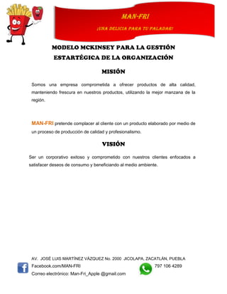 AV. JOSÉ LUIS MARTÍNEZ VÁZQUEZ No. 2000 JICOLAPA, ZACATLÁN, PUEBLA
Facebook.com/MAN-FRI 797 106 4289
Correo electrónico: Man-Fri_Apple @gmail.com
man-fri
¡UNA DELICIA PARA TU PALADAR!
MODELO MCKINSEY PARA LA GESTIÓN
ESTARTÉGICA DE LA ORGANIZACIÓN
MISIÓN
Somos una empresa comprometida a ofrecer productos de alta calidad,
manteniendo frescura en nuestros productos, utilizando la mejor manzana de la
región.
MAN-FRI pretende complacer al cliente con un producto elaborado por medio de
un proceso de producción de calidad y profesionalismo.
VISIÓN
Ser un corporativo exitoso y comprometido con nuestros clientes enfocados a
satisfacer deseos de consumo y beneficiando al medio ambiente.
 