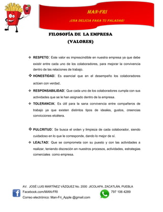 AV. JOSÉ LUIS MARTÍNEZ VÁZQUEZ No. 2000 JICOLAPA, ZACATLÁN, PUEBLA
Facebook.com/MAN-FRI 797 106 4289
Correo electrónico: Man-Fri_Apple @gmail.com
man-fri
¡UNA DELICIA PARA TU PALADAR!
FILOSOFÍA DE LA EMPRESA
(VALORES)
 RESPETO: Este valor es imprescindible en nuestra empresa ya que debe
existir entre cada uno de los colaboradores, para mejorar la convivencia
dentro de las relaciones de trabajo.
 HONESTIDAD: Es esencial que en el desempeño los colaboradores
actúen con verdad.
 RESPONSABILIDAD: Que cada uno de los colaboradores cumpla con sus
actividades que se le han asignado dentro de la empresa.
 TOLERANCIA: Es útil para la sana convivencia entre compañeros de
trabajo ya que existen distintos tipos de ideales, gustos, creencias
convicciones etcétera.
 PULCRITUD: Se busca el orden y limpieza de cada colaborador, siendo
cuidadoso en lo que le corresponde, dando lo mejor de sí.
 LEALTAD: Que se comprometa con su puesto y con las actividades a
realizar, teniendo discreción en nuestros procesos, actividades, estrategias
comerciales como empresa.
 