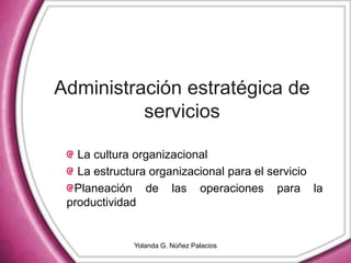 Administración estratégica de
servicios
La cultura organizacional
La estructura organizacional para el servicio
Planeación de las operaciones para la
productividad
Yolanda G. Núñez Palacios
 