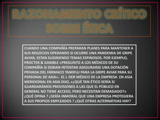 CUANDO UNA COMPAÑÍA PREPARAN PLANES PARA MANTENER A
SUS NEGOCIOS OPERANDO SI OCURRE UNA PANDEMIA DE GRIPE
AVIAR, ESTAN SUGIRIENDO TEMAS ESPINOSOS. POR EJEMPLO,
PROCTER & GAMBLE «PREGUNTO A LOS MÉDICOS DE SU
COMPAÑÍA SI DEBIAN INTENTAR ASEGURARSE UNA DOTACIÓN
PRIVADA DEL FÁRMACO TAMIFLU PARA LA GRIPE AVIAR PARA SU
PERSONAL DE ASIA». EL L DER MÉDICO DE LA EMPRESA EN ASIA
MERIDIONAL EN ASIA DIJO, «¿QUÉ TAN ÉTICO SERÍA SI
GUARDARÁMOS PROVISIONES A LAS QUE EL PÚBLICO EN
GENERAL NO TIENE ACCESO, PERO NECESITAN DEMASIADO?»
¿QUÉ OPINA ? ¿SERÍA INMORAL QUE UNA EMPRESA PROTEGIERA
A SUS PROPIOS EMPLEADOS ? ¿QUÉ OTRAS ALTERNATIVAS HAY?
 